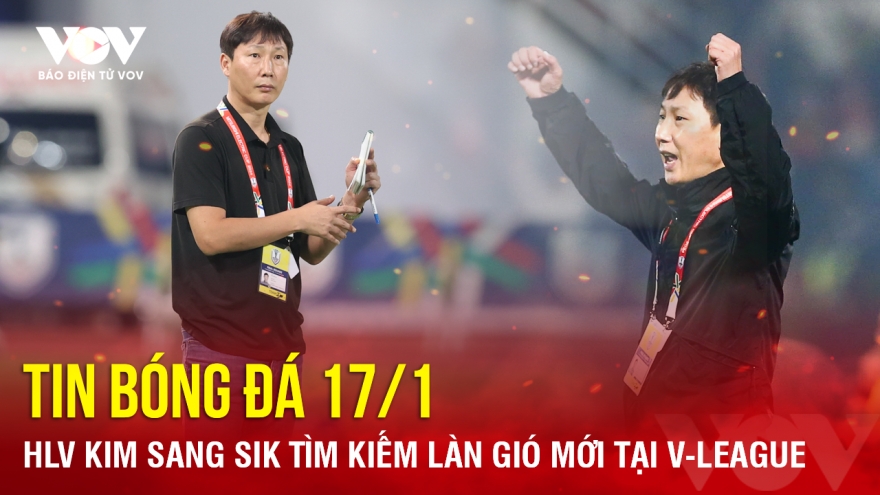 Tin bóng đá 17/1: HLV Kim Sang Sik tìm kiếm làn gió mới tại V-League